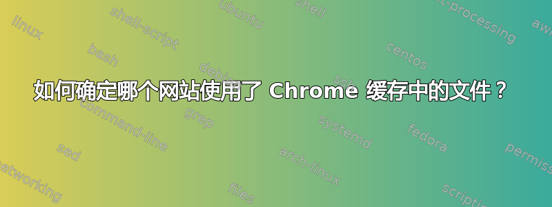 如何确定哪个网站使用了 Chrome 缓存中的文件？