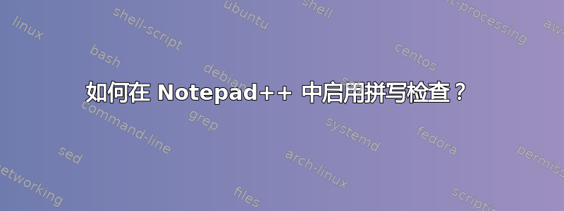 如何在 Notepad++ 中启用拼写检查？