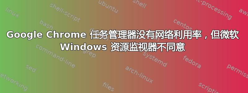 Google Chrome 任务管理器没有网络利用率，但微软 Windows 资源监视器不同意