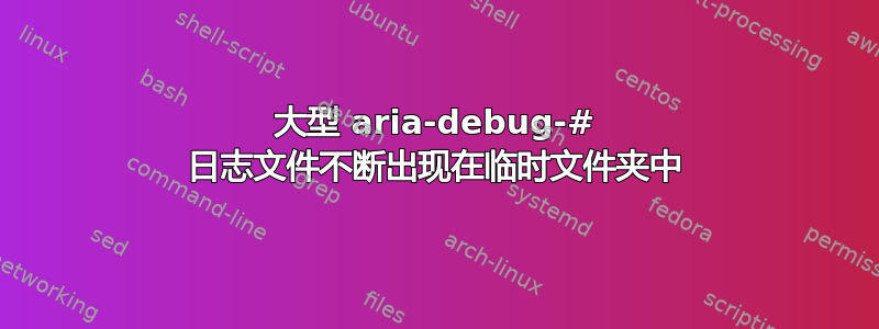 大型 aria-debug-# 日志文件不断出现在临时文件夹中