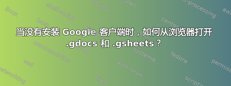 当没有安装 Google 客户端时，如何从浏览器打开 .gdocs 和 .gsheets？