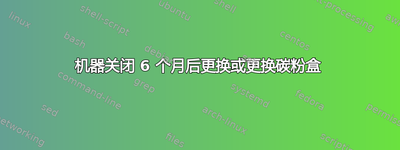 机器关闭 6 个月后更换或更换碳粉盒