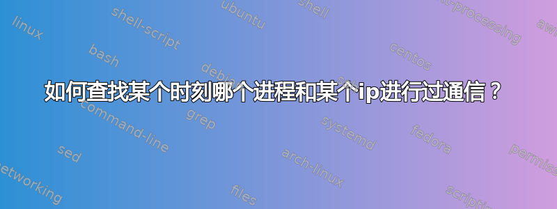 如何查找某个时刻哪个进程和某个ip进行过通信？