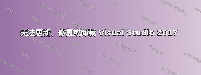 无法更新、修复或卸载 Visual Studio 2017