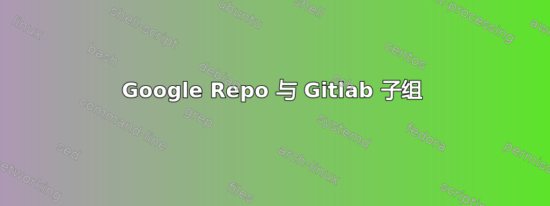 Google Repo 与 Gitlab 子组