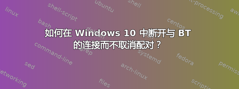 如何在 Windows 10 中断开与 BT 的连接而不取消配对？