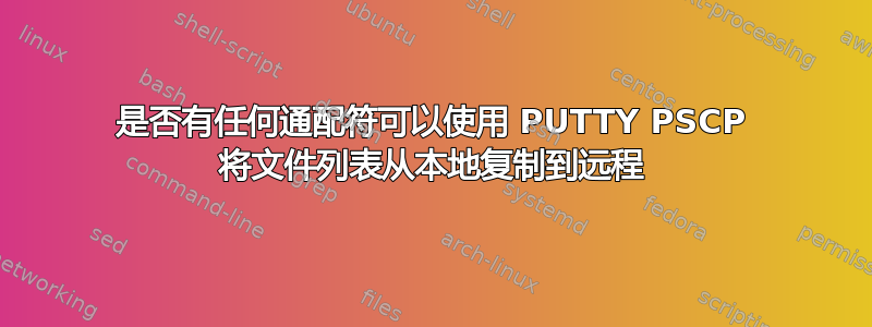 是否有任何通配符可以使用 PUTTY PSCP 将文件列表从本地复制到远程