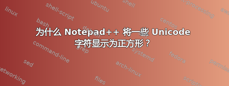 为什么 Notepad++ 将一些 Unicode 字符显示为正方形？