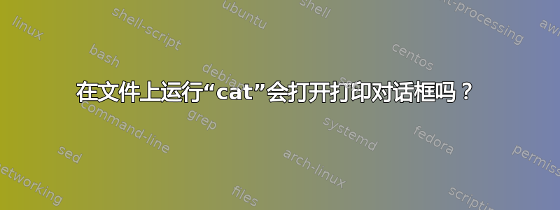 在文件上运行“cat”会打开打印对话框吗？