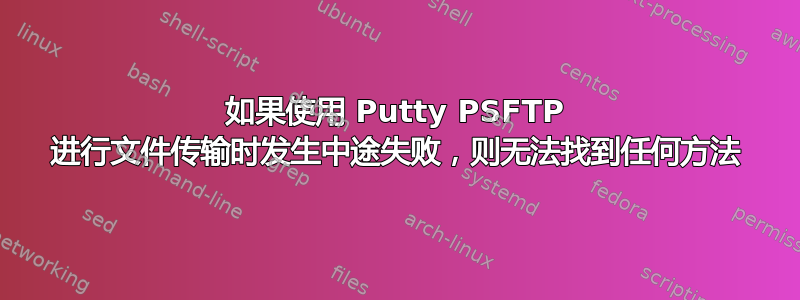 如果使用 Putty PSFTP 进行文件传输时发生中途失败，则无法找到任何方法