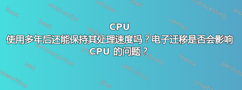 CPU 使用多年后还能保持其处理速度吗？电子迁移是否会影响 CPU 的问题？