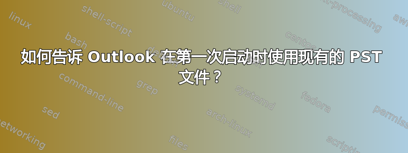 如何告诉 Outlook 在第一次启动时使用现有的 PST 文件？