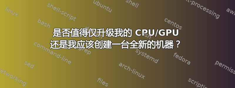 是否值得仅升级我的 CPU/GPU 还是我应该创建一台全新的机器？