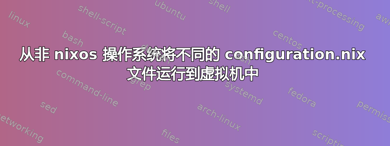 从非 nixos 操作系统将不同的 configuration.nix 文件运行到虚拟机中