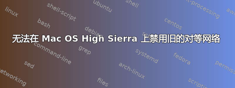 无法在 Mac OS High Sierra 上禁用旧的对等网络