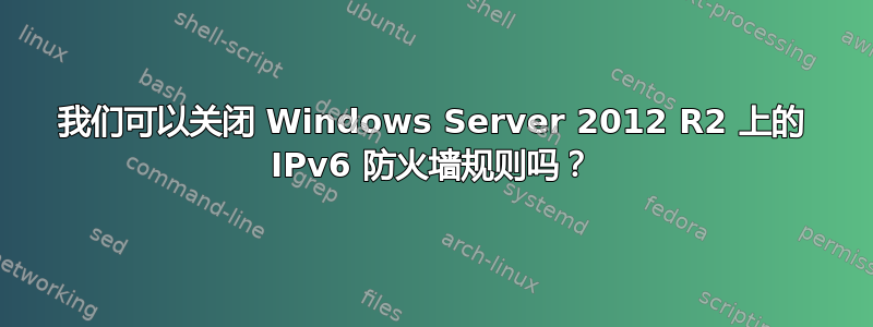 我们可以关闭 Windows Server 2012 R2 上的 IPv6 防火墙规则吗？