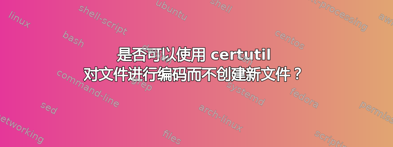 是否可以使用 certutil 对文件进行编码而不创建新文件？