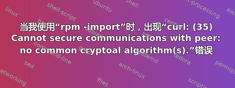 当我使用“rpm -import”时，出现“curl: (35) Cannot secure communications with peer: no common cryptoal algorithm(s).”错误