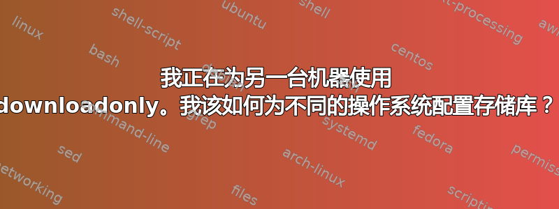 我正在为另一台机器使用 downloadonly。我该如何为不同的操作系统配置存储库？