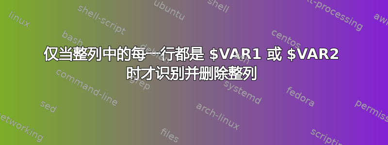 仅当整列中的每一行都是 $VAR1 或 $VAR2 时才识别并删除整列