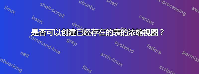 是否可以创建已经存在的表的浓缩视图？