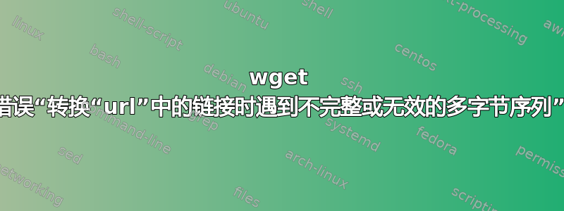 wget 错误“转换“url”中的链接时遇到不完整或无效的多字节序列”