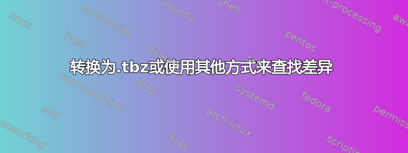 转换为.tbz或使用其他方式来查找差异