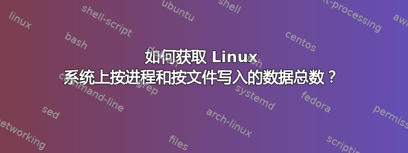 如何获取 Linux 系统上按进程和按文件写入的数据总数？