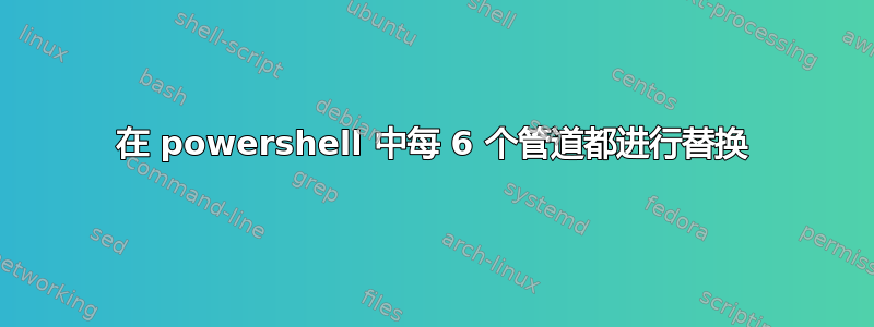 在 powershell 中每 6 个管道都进行替换