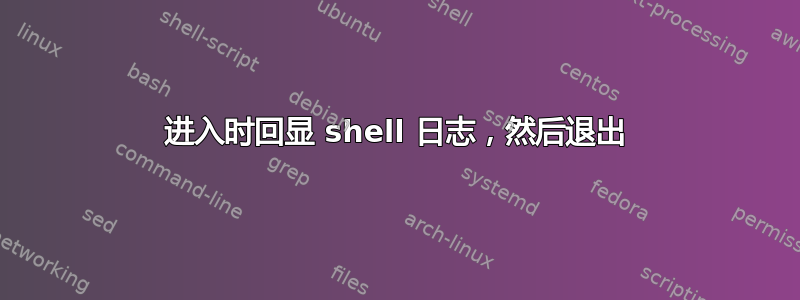 进入时回显 shell 日志，然后退出