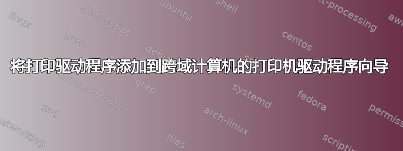 将打印驱动程序添加到跨域计算机的打印机驱动程序向导