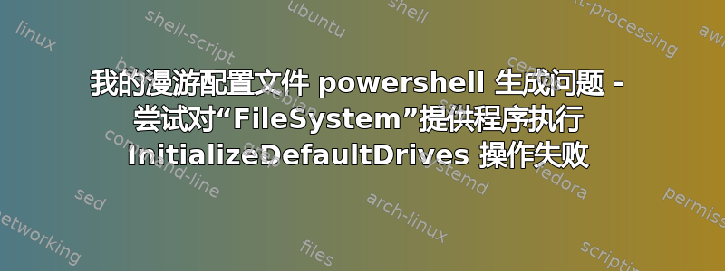 我的漫游配置文件 powershell 生成问题 - 尝试对“FileSystem”提供程序执行 InitializeDefaultDrives 操作失败