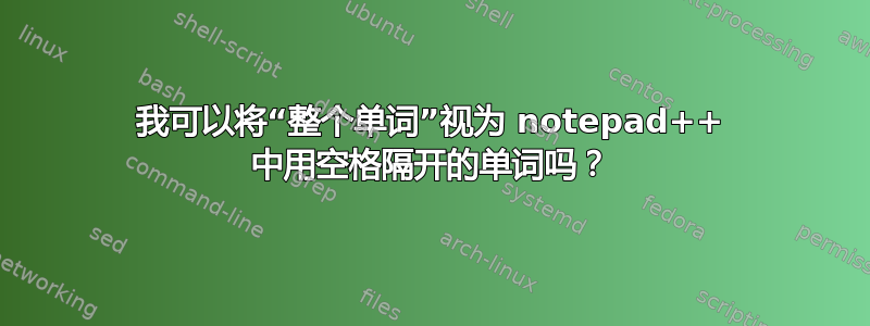 我可以将“整个单词”视为 notepad++ 中用空格隔开的单词吗？