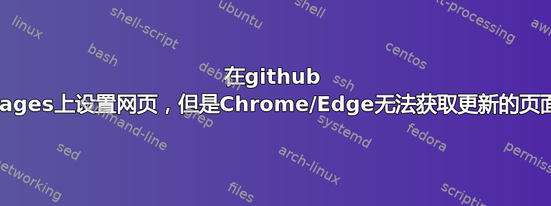 在github pages上设置网页，但是Chrome/Edge无法获取更新的页面