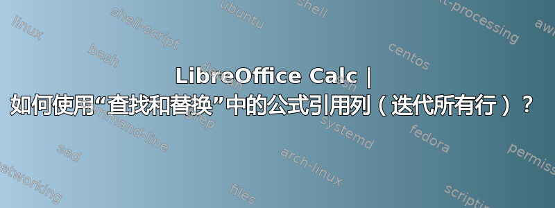 LibreOffice Calc | 如何使用“查找和替换”中的公式引用列（迭代所有行）？