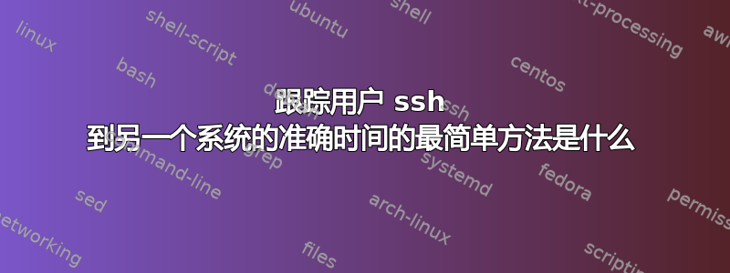 跟踪用户 ssh 到另一个系统的准确时间的最简单方法是什么