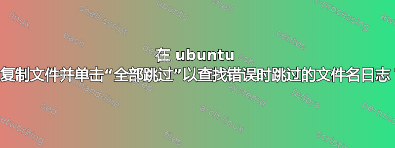 在 ubuntu 中复制文件并单击“全部跳过”以查找错误时跳过的文件名日志？