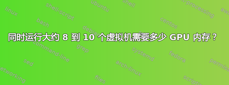 同时运行大约 8 到 10 个虚拟机需要多少 GPU 内存？