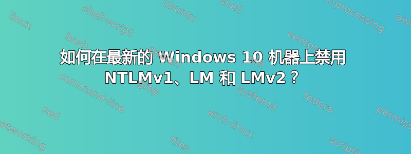 如何在最新的 Windows 10 机器上禁用 NTLMv1、LM 和 LMv2？