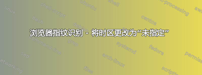 浏览器指纹识别 - 将时区更改为“未指定”