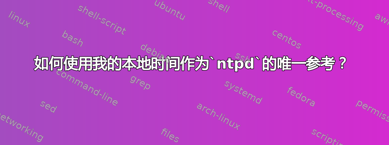 如何使用我的本地时间作为`ntpd`的唯一参考？