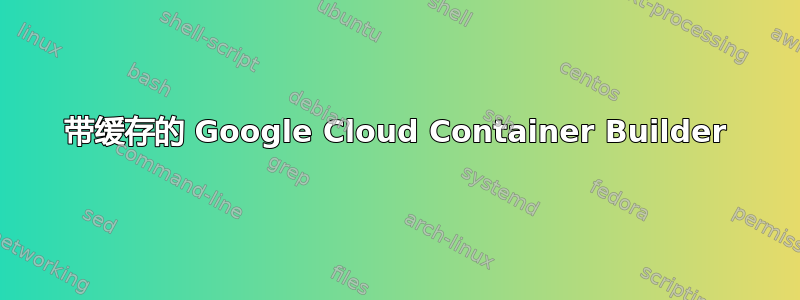 带缓存的 Google Cloud Container Builder