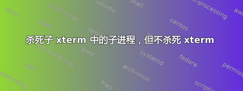 杀死子 xterm 中的子进程，但不杀死 xterm