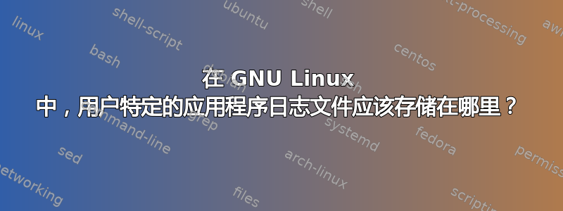 在 GNU Linux 中，用户特定的应用程序日志文件应该存储在哪里？