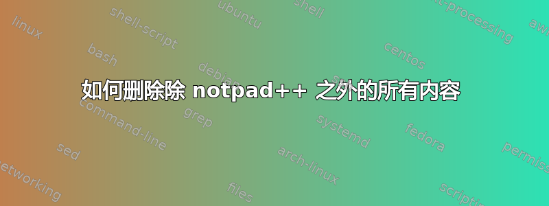 如何删除除 notpad++ 之外的所有内容