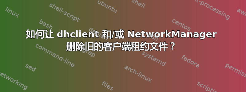 如何让 dhclient 和/或 NetworkManager 删除旧的客户端租约文件？