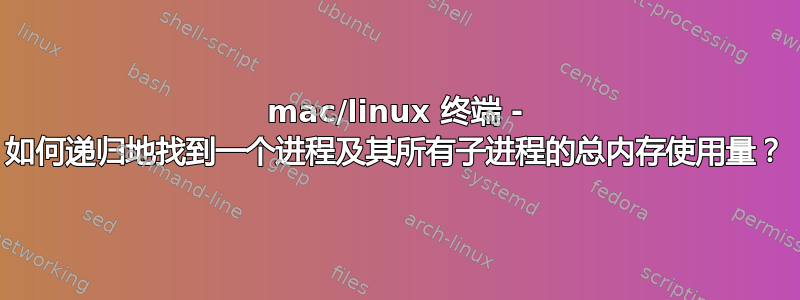 mac/linux 终端 - 如何递归地找到一个进程及其所有子进程的总内存使用量？