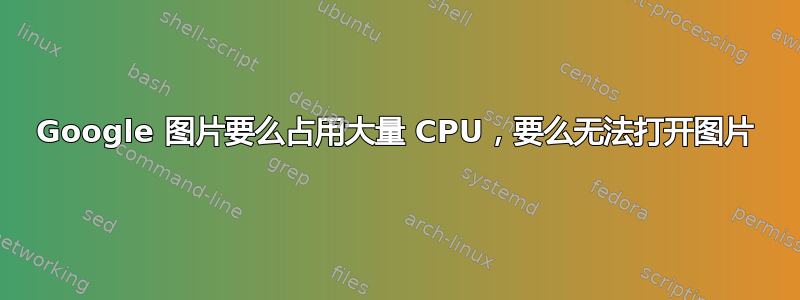 Google 图片要么占用大量 CPU，要么无法打开图片