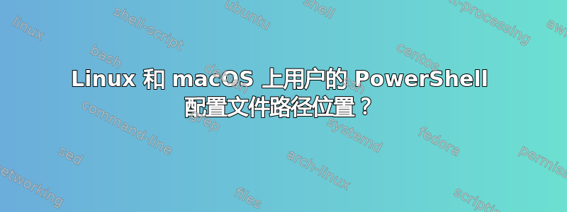 Linux 和 macOS 上用户的 PowerShell 配置文件路径位置？