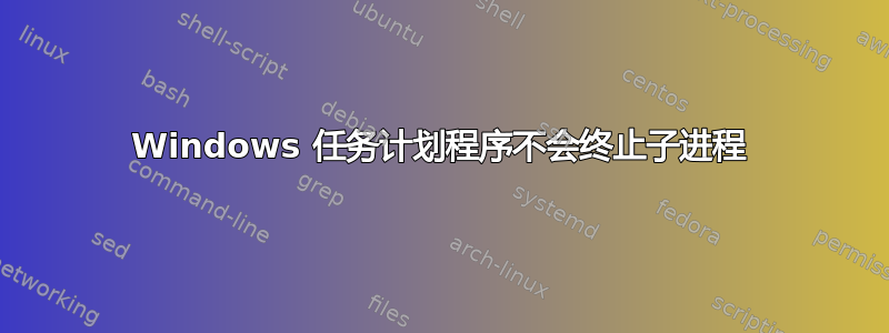 Windows 任务计划程序不会终止子进程